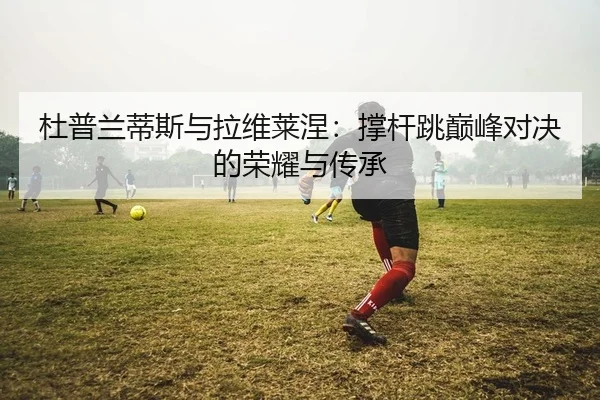杜普兰蒂斯与拉维莱涅：撑杆跳巅峰对决的荣耀与传承