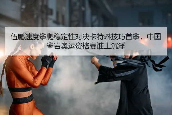 伍鹏速度攀爬稳定性对决卡特琳技巧首攀，中国攀岩奥运资格赛谁主沉浮